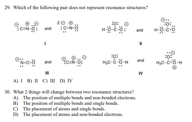29. Which of the following pair does not represent resonance structures?
2 0 e
:C=N=0
:
:CEN-O:
H-ö-c-c
H-ö-c-ö
and
and
:o:
H;C-c-ö-H
and
CEN-O:
H,C-c=ö-H
and
II
IV
А) І В) II С) I D) IV
30. What 2 things will change between two resonance structures?
A) The position of multiple bonds and non-bonded electrons.
B) The position of multiple bonds and single bonds.
C) The placement of atoms and single bonds.
D) The placement of atoms and non-bonded electrons.
