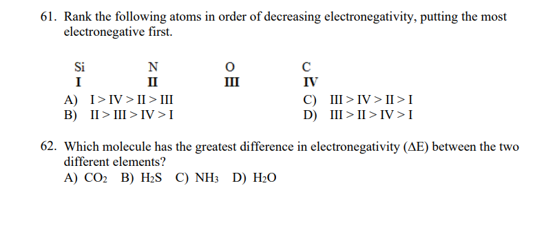 61. Rank the following atoms in order of decreasing electronegativity, putting the most
electronegative first.
Si
N
C
I
II
III
IV
A) I>IV> II > III
B) II> III > IV>I
C) III>IV > II >I
D) III > II > IV>I
62. Which molecule has the greatest difference in electronegativity (AE) between the two
different elements?
А) СО В) НS C) NH3 D) H-О

