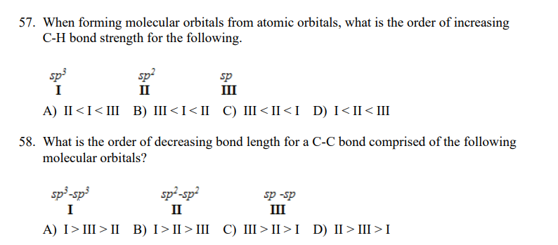 57. When forming molecular orbitals from atomic orbitals, what is the order of increasing
C-H bond strength for the following.
sp3
sp
II
sp
III
I
A) II<I<III B) III<I<II C) III<II<I D) I< II< III
58. What is the order of decreasing bond length for a C-C bond comprised of the following
molecular orbitals?
sp³-sp³
sp²-sp?
II
sp -sp
I
III
A) I> III > II B) I>II> III C) III>II>I D) II>III>I
