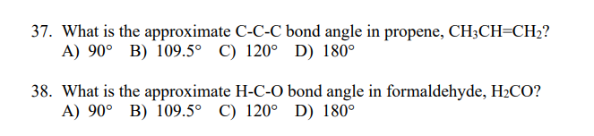 37. What is the approximate C-C-C bond angle in propene, CH3CH=CH;?
A) 90° B) 109.5° C) 120° D) 180°
38. What is the approximate H-C-O bond angle in formaldehyde, H2CO?
A) 90° B) 109.5° C) 120° D) 180°
