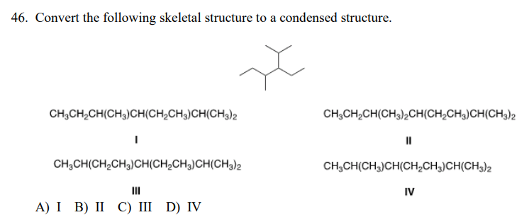 46. Convert the following skeletal structure to a condensed structure.
CH;CH,CH(CH3)CH(CH;CH3)CH(CH3)2
CH;CH,CH(CH3)2CH(CH2CH3)CH(CH3)2
CH,CH(CH,CH3)CH(CH,CH3)CH(CH3)2
CH;CH(CH3)CH(CH2CH3)CH(CH3)2
II
IV
А) I B) II C) I D) IV
