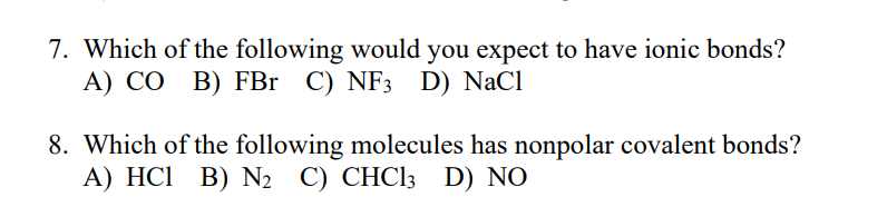 7. Which of the following would you expect to have ionic bonds?
A) CO B) FBr C) NF3 D) NaCl
8. Which of the following molecules has nonpolar covalent bonds?
A) HCI B) N2 C) CHC13 D) NO
