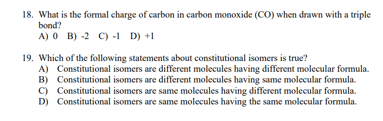 18. What is the formal charge of carbon in carbon monoxide (CO) when drawn with a triple
bond?
A) 0 B) -2 C) -1 D) +1
19. Which of the following statements about constitutional isomers is true?
A) Constitutional isomers are different molecules having different molecular formula.
B) Constitutional isomers are different molecules having same molecular formula.
C) Constitutional isomers are same molecules having different molecular formula.
D) Constitutional isomers are same molecules having the same molecular formula.
