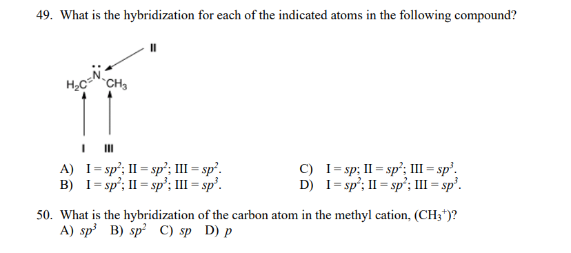 49. What is the hybridization for each of the indicated atoms in the following compound?
H2C CH3
I II
A) I= sp²; II = sp²; III = sp².
B) I= sp²; II = sp°; III = sp³.
C) I= sp; II = sp²; III = sp³.
D) I= sp²; II = sp²; III = sp².
50. What is the hybridization of the carbon atom in the methyl cation, (CH3*)?
A) sp³ B) sp² C) sp D) p
