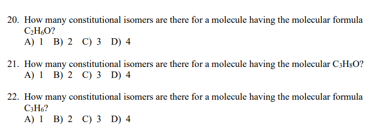 20. How many constitutional isomers are there for a molecule having the molecular formula
C2H,O?
A) 1 B) 2 C) 3 D) 4
21. How many constitutional isomers are there for a molecule having the molecular C3H8O?
A) 1 B) 2 C) 3 D) 4
22. How many constitutional isomers are there for a molecule having the molecular formula
C3H6?
A) 1 B) 2 C) 3 D) 4
