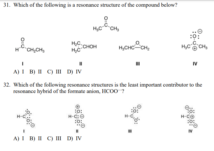 31. Which of the following is a resonance structure of the compound below?
H;C CH3
:
H2C.
CHOH
H;CHC CH2
`CH3
H CH2CH3
II
IV
A) І В) II C) II D) IV
32. Which of the following resonance structures is the least important contributor to the
resonance hybrid of the formate anion, HCOO ?
:
H-C: O
:
H-CO
:o:
H-O
H-C
II
II
IV
A) I B) I С) ш D) IV
