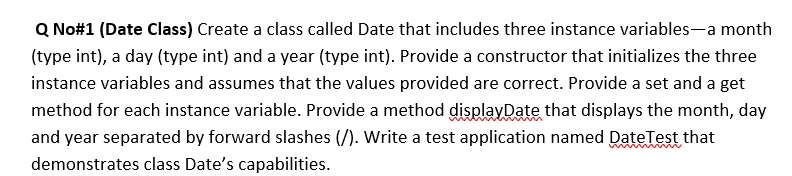 Q No#1 (Date Class) Create a class called Date that includes three instance variables-a month
(type int), a day (type int) and a year (type int). Provide a constructor that initializes the three
instance variables and assumes that the values provided are correct. Provide a set and a get
method for each instance variable. Provide a method displayDate that displays the month, day
and year separated by forward slashes (/). Write a test application named DateTest that
demonstrates class Date's capabilities.
