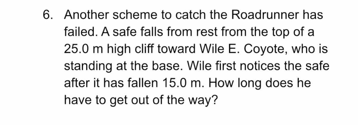 6. Another scheme to catch the Roadrunner has
failed. A safe falls from rest from the top of a
25.0 m high cliff toward Wile E. Coyote, who is
standing at the base. Wile first notices the safe
after it has fallen 15.0 m. How long does he
have to get out of the way?
