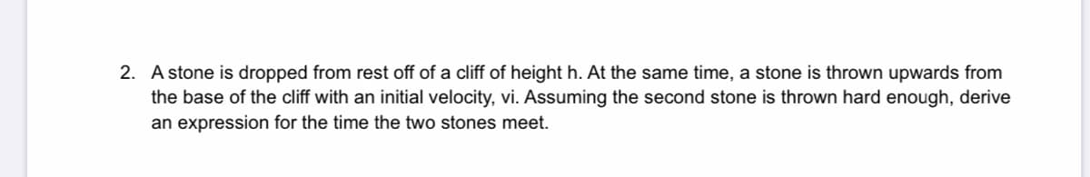 2. A stone is dropped from rest off of a cliff of height h. At the same time, a stone is thrown upwards from
the base of the cliff with an initial velocity, vi. Assuming the second stone is thrown hard enough, derive
an expression for the time the two stones meet.
