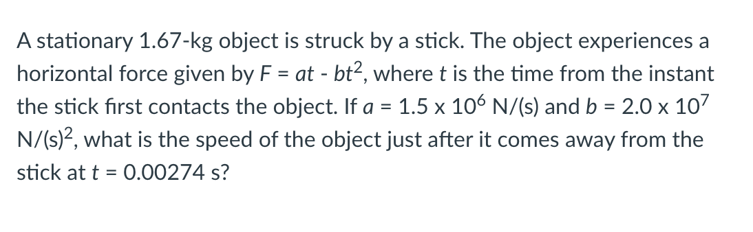 A stationary 1.67-kg object is struck by a stick. The object experiences a
horizontal force given by F = at - bt², where t is the time from the instant
the stick first contacts the object. If a = 1.5 x 106 N/(s) and b = 2.0 x 107
N/(s)?, what is the speed of the object just after it comes away from the
%3D
%3D
stick at t = 0.00274 s?
