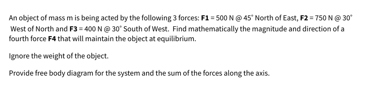 An object of mass m is being acted by the following 3 forces: F1 = 500 N @ 45° North of East, F2 = 750 N @ 30°
West of North and F3 = 400 N @ 30° South of West. Find mathematically the magnitude and direction of a
fourth force F4 that will maintain the object at equilibrium.
Ignore the weight of the object.
Provide free body diagram for the system and the sum of the forces along the axis.
