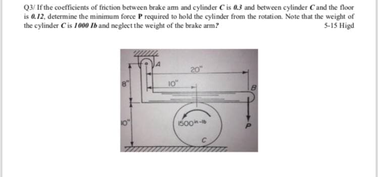 Q3/ If the coefficients of friction between brake am and cylinder C is 0.3 and between cylinder Cand the floor
is 0.12, determine the minimum force P required to hold the cylinder from the rotati on. Note that the weight of
the cylinder Cis 100 Ib and neglect the weight of the brake arm?
5-15 Higd
20"
10"
0"
1500n-b
