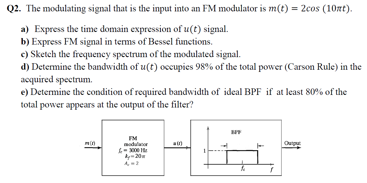 Q2. The modulating signal that is the input into an FM modulator is m(t) = 2cos (10tt).
a) Express the time domain expression of u(t) signal.
b) Express FM signal in terms of Bessel functions.
c) Sketch the frequency spectrum of the modulated signal.
d) Determine the bandwidth of u(t) occupies 98% of the total power (Carson Rule) in the
acquired spectrum.
e) Determine the condition of required bandwidth of ideal BPF if at least 80% of the
total power appears at the output of the filter?
ВPF
FM
modulator
m(t)
и (()
Output
fe = 3000 Hz
k=207
Ac = 2
fo
f
