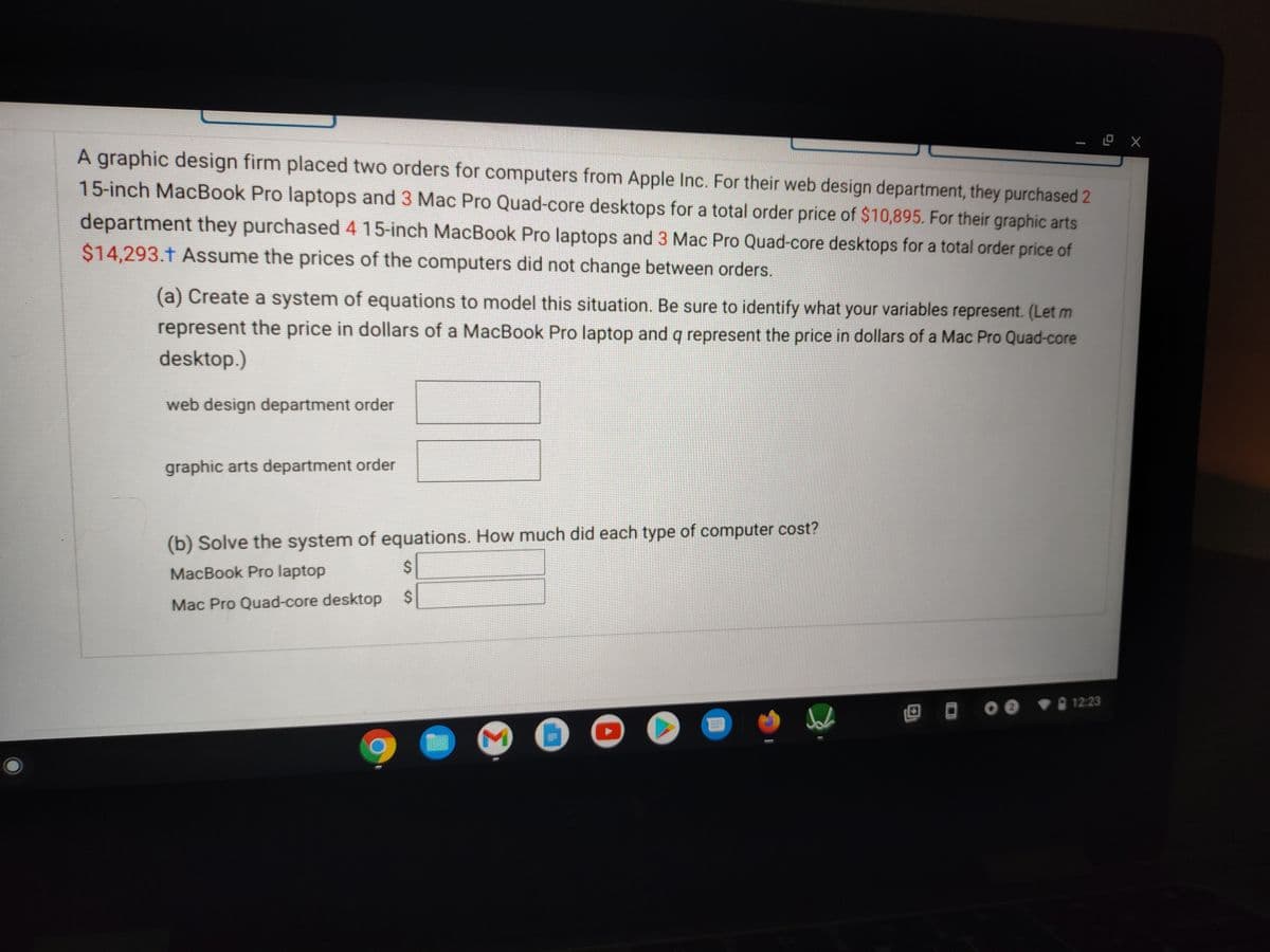 A graphic design firm placed two orders for computers from Apple Inc. For their web design department, they purchased 2
15-inch MacBook Pro laptops and 3 Mac Pro Quad-core desktops for a total order price of $10,895. For their graphic arts
department they purchased 4 15-inch MacBook Pro laptops and 3 Mac Pro Quad-core desktops for a total order price of
$14,293.t Assume the prices of the computers did not change between orders.
(a) Create a system of equations to model this situation. Be sure to identify what your variables represent. (Let m
represent the price in dollars of a MacBook Pro laptop and q represent the price in dollars of a Mac Pro Quad-core
desktop.)
web design department order
graphic arts department order
(b) Solve the system of equations. How much did each type of computer cost?
MacBook Pro laptop
2$
2$
Mac Pro Quad-core desktop
12:23
