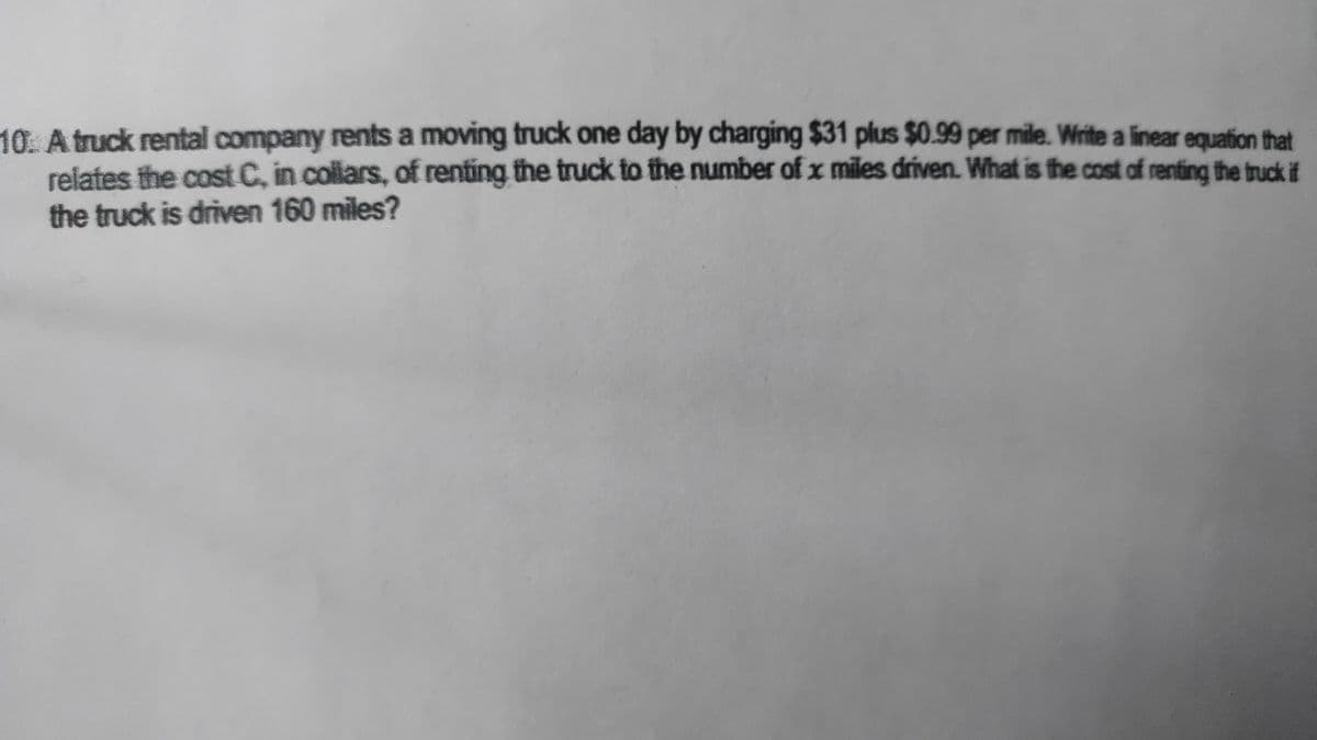 10. A truck rental company rents a moving truck one day by charging $31 plus $0.99 per mile. Write a linear equation that
relates the cost C, in collars, of renting the truck to the number of x miles driven. What is the cost of renting the truck if
the truck is driven 160 miles?

