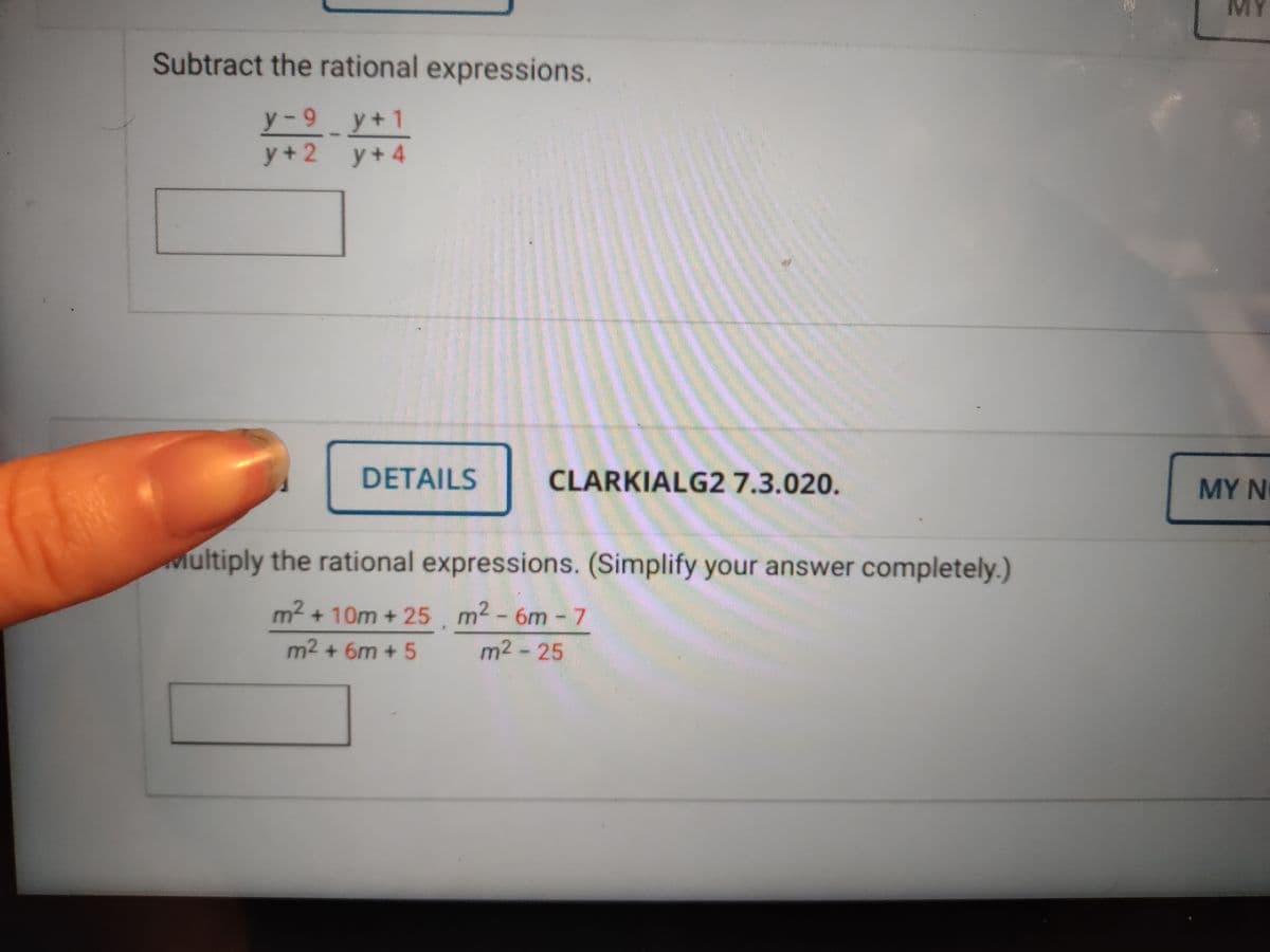 MY
Subtract the rational expressions.
y-9 y+1
y + 4
y + 2
DETAILS
CLARKIALG2 7.3.020.
MY N
Multiply the rational expressions. (Simplify your answer completely.)
m2 + 10m + 25.
m2 - 6m - 7
m2 + 6m + 5
m2 - 25
