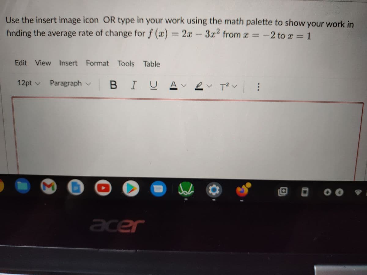 Use the insert image icon OR type in your work using the math palette to show your work in
finding the average rate of change for f (x) = 2x
-3x2 from x -2 to r = 1
Edit View Insert Format Tools Table
12pt v
Paragraph v
BIUA
く Tく :
acer
>
Ih
