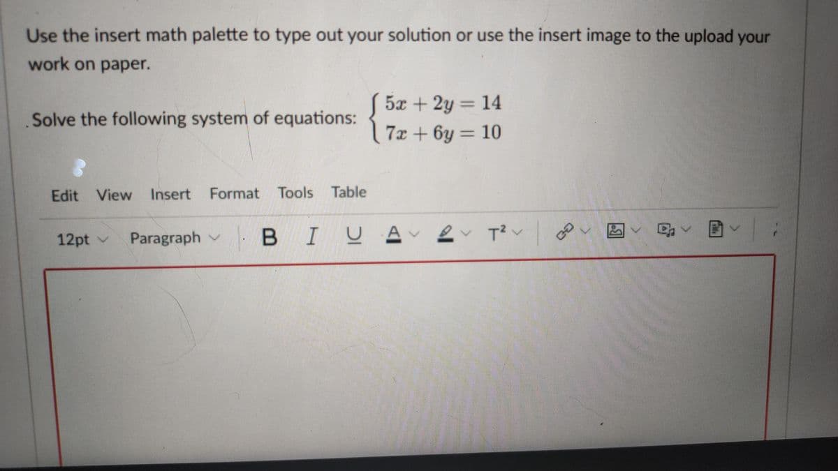 Use the insert math palette to type out your solution or use the insert image to the upload your
work on paper.
5x + 2y = 14
Solve the following system of equations:
7x + 6y = 10
Edit View Insert Format Tools Table
|BIUA
2 T?v
马v 国、
12pt v
Paragraph v
