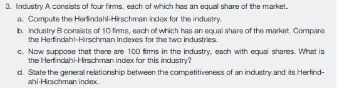 3. Industry A consists of four firms, each of which has an equal share of the market.
a. Compute the Herfindahl-Hirschman index for the industry.
b. Industry B consists of 10 firms, each of which has an equal share of the market. Compare
the Herfindahl-Hirschman Indexes for the two industries.
c. Now suppose that there are 100 firms in the industry, each with equal shares. What is
the Herfindahl-Hirschman index for this industry?
d. State the general relationship between the competitiveness of an industry and its Herfind-
ahl-Hirschman index.
