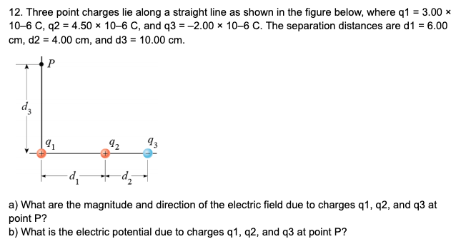 12. Three point charges lie along a straight line as shown in the figure below, where q1 = 3.00 x
10-6 C, q2 = 4.50 × 10-6 C, and q3 = -2.00 x 10-6 C. The separation distances are d1 = 6.00
cm, d2 = 4.00 cm, and d3 = 10.00 cm.
P
dz
12
a) What are the magnitude and direction of the electric field due to charges q1, q2, and q3 at
point P?
b) What is the electric potential due to charges q1, q2, and q3 at point P?
