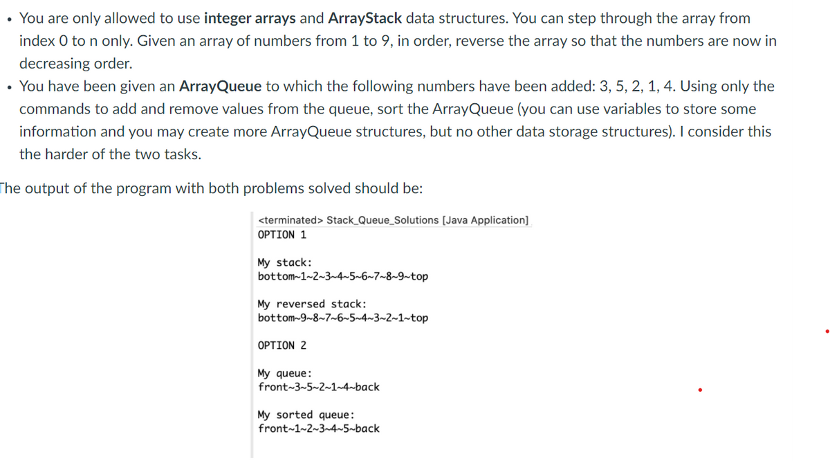 • You are only allowed to use integer arrays and ArrayStack data structures. You can step through the array from
index 0 to n only. Given an array of numbers from 1 to 9, in order, reverse the array so that the numbers are now in
decreasing order.
You have been given an ArrayQueue to which the following numbers have been added: 3, 5, 2, 1, 4. Using only the
commands to add and remove values from the queue, sort the ArrayQueue (you can use variables to store some
information and you may create more ArrayQueue structures, but no other data storage structures). I consider this
the harder of the two tasks.
The output of the program with both problems solved should be:
<terminated> Stack_Queue_Solutions [Java Application]
OPTION 1
My stack:
bottom-1~2~3~4~5~6~7~8~9~top
My reversed stack:
bottom-9~8~7~6~5~4~3~2~1~top
OPTION 2
My queue:
front~3~5~2~1~4~back
My sorted queue:
front~1~2~3~4~5~back
