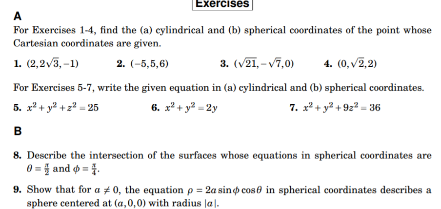 Exercises
A
For Exercises 1-4, find the (a) cylindrical and (b) spherical coordinates of the point whose
Cartesian coordinates are given.
1. (2,2v3, –1)
2. (-5,5,6)
3. (v21, – v7,0)
4. (0, v2,2)
For Exercises 5-7, write the given equation in (a) cylindrical and (b) spherical coordinates.
5. x² + y² +z² = 25
6. x² + y² = 2y
7. x² + y2 + 9z² = 36
B
8. Describe the intersection of the surfaces whose equations in spherical coordinates are
0 = 5 and ø =4.
9. Show that for a ± 0, the equation p = 2a sino cos 0 in spherical coordinates describes a
sphere centered at (a,0,0) with radius |a|.
