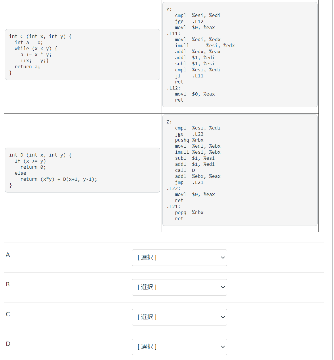 Y:
cmpl %esi, %edi
jge
movl $0, %eax
.L12
.L11:
int c (int x, int y) {
int a = 0;
while (x < y) {
a += x * y;
++x; --y;}
movl %edi, %edx
imull
addl
addl
subl
%esi, %edx
%edx, %eax
$1, %edi
$1, %esi
cmpl %esi, %edi
.L11
return a;
}
jl
ret
.L12:
movl $0, %eax
ret
Z:
cmpl %esi, %edi
jge
pushq %rbx
movl %edi, %ebx
imull %esi, %ebx
subl
addl $1, %edi
call
.L22
int D (int x, int y) {
if (x >= y)
return 0;
else
return (x*y) + D(x+1, y -1);
}
$1, %esi
D
addl %ebx, %eax
jmp
.L21
.L22:
movl
$0, %eax
ret
.L21:
popq %rbx
ret
A
[選択]
В
[選択]
C
[選択]
D
[選択]
>
>
>
