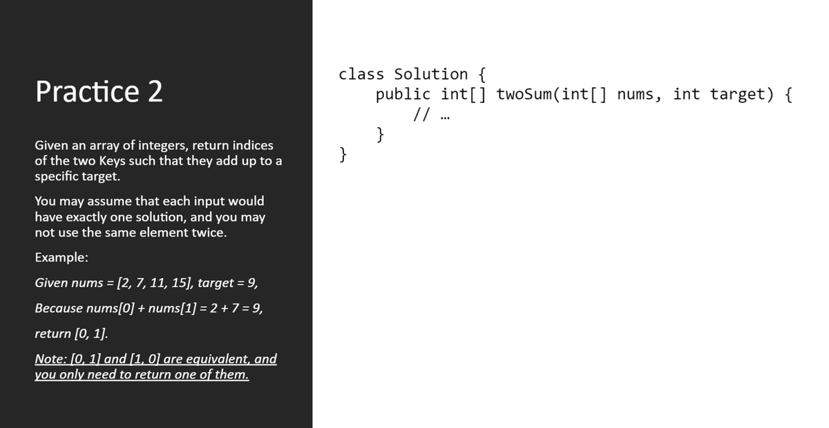 class Solution {
public int[] twoSum(int[] nums, int target) {
/ ..
}
}
Practice 2
Given an array of integers, return indices
of the two Keys such that they add up to a
specific target.
You may assume that each input would
have exactly one solution, and you may
not use the same element twice.
Example:
Given nums = [2, 7, 11, 15], target = 9,
%3D
Because nums[0] + nums[1] = 2 + 7 = 9,
return [0, 1].
Note: [0, 1] and [1, 0] are equivalent, and
you only need to return one of them.
