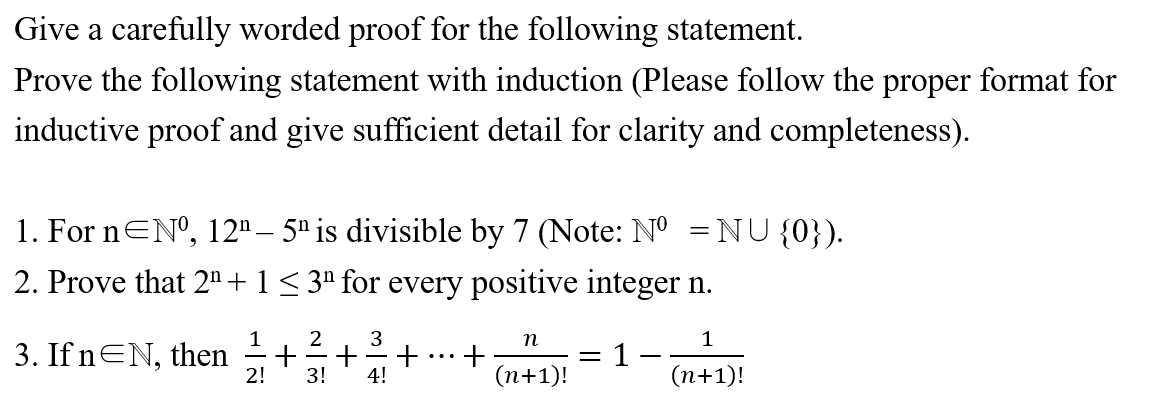 Give a carefully worded proof for the following statement.
Prove the following statement with induction (Please follow the proper format for
inductive proof and give sufficient detail for clarity and completeness).
1. For nENº, 12" – 5" is divisible by 7 (Note: N° =NU{0}).
2. Prove that 2" + 1 < 3ª for every positive integer n.
1
3
n
3. If nEN, then
1
(n+1)!
...
-
2!
3!
4!
(n+1)!
