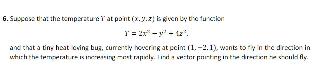 6. Suppose that the temperature T at point (x, y, z) is given by the function
T = 2x? – y? + 4z²,
and that a tiny heat-loving bug, currently hovering at point (1, –2,1), wants to fly in the direction in
which the temperature is increasing most rapidly. Find a vector pointing in the direction he should fly.
