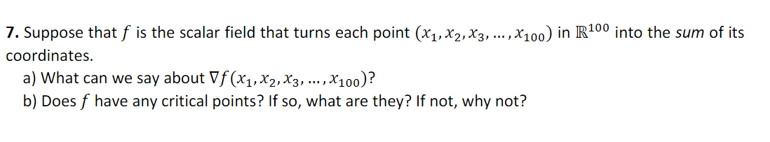 7. Suppose that f is the scalar field that turns each point (x1,X2,X3, ... ,X100) in R100 into the sum of its
coordinates.
a) What can we say about Vƒ (xX1, X2, X3, ... , X10o)?
b) Does f have any critical points? If so, what are they? If not, why not?
