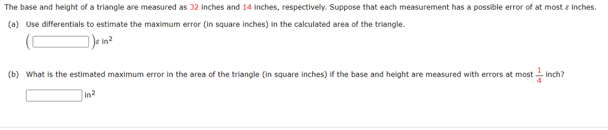 The base and height of a triangle are measured as 32 inches and 14 inches, respectively. Suppose that each measurement has a possible error of at most ɛ inches.
(a) Use differentials to estimate the maximum error (in square inches) in the calculated area of the triangle.
)e in2
(b) What is the estimated maximum error in the area of the triangle (in square inches) if the base and height are measured with errors at most
inch?
in2
