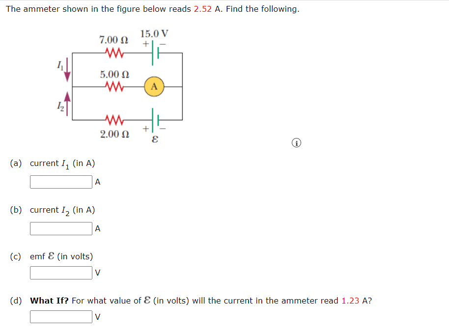 The ammeter shown in the figure below reads 2.52 A. Find the following.
15.0 V
7.00 Ω
www
+
5.00 Ω
www
www
(a) current I₁ (in A)
A
(b) current I₂ (in A)
A
(c) emf & (in volts)
V
(d) What If? For what value of & (in volts) will the current in the ammeter read 1.23 A?
V
2.00 Ω
A
3