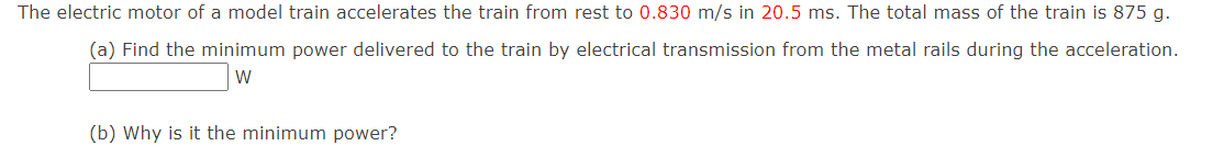 The electric motor of a model train accelerates the train from rest to 0.830 m/s in 20.5 ms. The total mass of the train is 875 g.
(a) Find the minimum power delivered to the train by electrical transmission from the metal rails during the acceleration.
W
(b) Why is it the minimum power?
