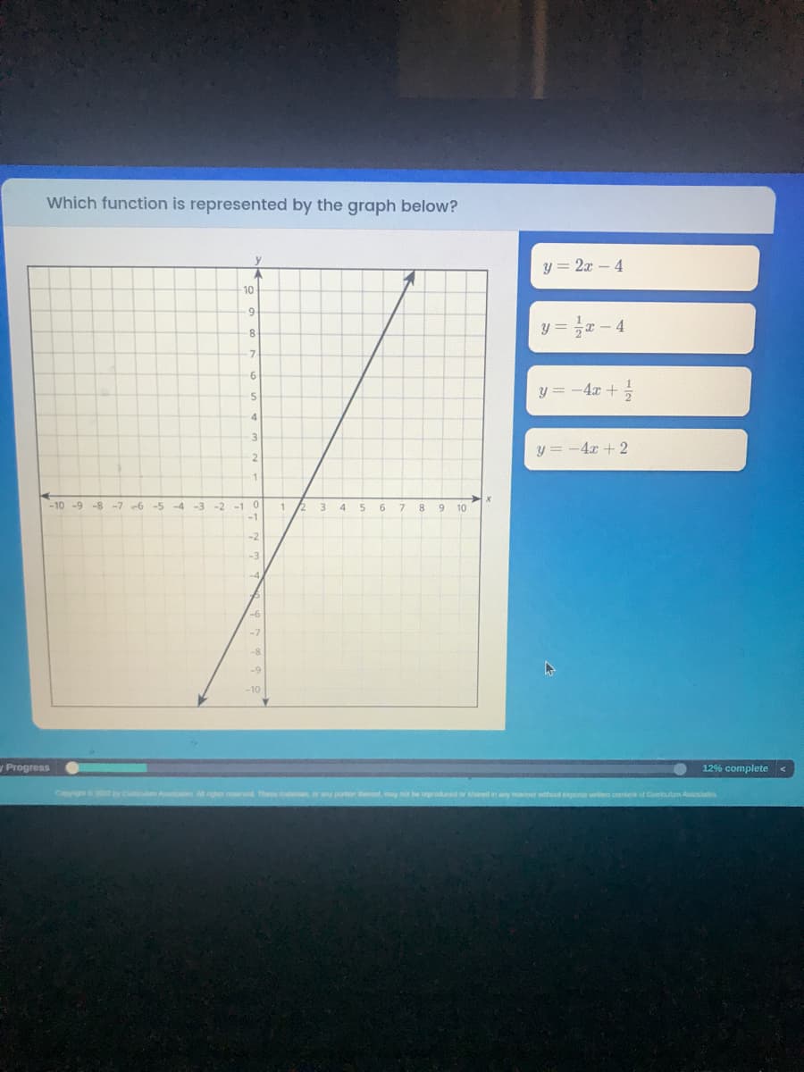 Which function is represented by the graph below?
y=22–4
1
10
-8
y=x-4
-7
6
y = - 4x + 1/2
5
4
3
y = - 4x + 2
2
1
-10 -9
-8-7-6-5
0
7 8 9 10
-2
-6
-7
-9
-10
Progress
Copyright © 2012 by Cumicum Apociates All rights reserved. These meals, or any portion thermat, may not be reproduced or shared in any manner without express written consers of Curiculum Associates
-3 -2 -1
9
1
3
4
5
6
12% complete <