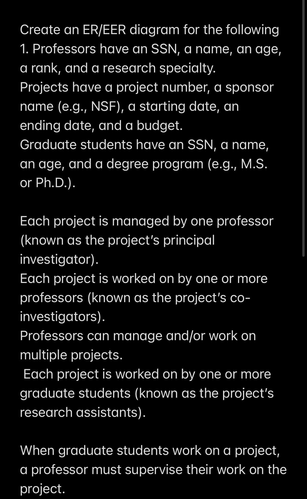 Create an ER/EER diagram for the following
1. Professors have an SSN, a name, an age,
a rank, and a research specialty.
Projects have a project number, a sponsor
name (e.g., NSF), a starting date, an
ending date, and a budget.
Graduate students have an SSN, a name,
an age, and a degree program (e.g., M.S.
or Ph.D.).
Each project is managed by one professor
(known as the project's principal
investigator).
Each project is worked on by one or more
professors (known as the project's co-
investigators).
Professors can manage and/or work on
multiple projects.
Each project is worked on by one or more
graduate students (known as the project's
research assistants).
When graduate students work on a project,
a professor must supervise their work on the
project.