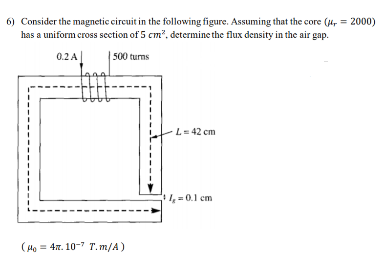 6) Consider the magnetic circuit in the following figure. Assuming that the core (µr = 2000)
has a uniform cross section of 5 cm², determine the flux density in the air gap.
%3D
0.2 A|
500 turns
L = 42 cm
I; = 0.1 cm
L.
(Ho = 47. 10-7 T.m/A)
%3D
