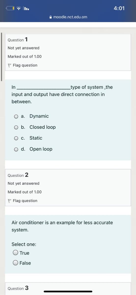 4:01
A moodle.nct.edu.om
Question 1
Not yet answered
Marked out of 1.00
P Flag question
In
type of system ,the
input and output have direct connection in
between.
O a. Dynamic
O b. Closed loop
O c. Static
O d. Open loop
Question 2
Not yet answered
Marked out of 1.00
P Flag question
Air conditioner is an example for less accurate
system.
Select one:
O True
O False
Question 3
