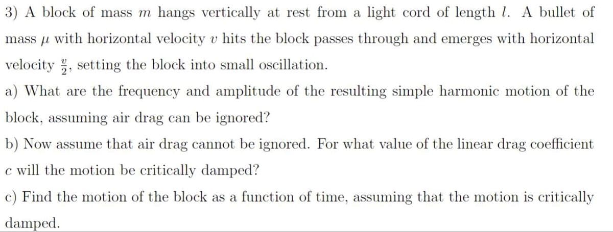 3) A block of mass m hangs vertically at rest from a light cord of length 1. A bullet of
mass with horizontal velocity v hits the block passes through and emerges with horizontal
velocity, setting the block into small oscillation.
a) What are the frequency and amplitude of the resulting simple harmonic motion of the
block, assuming air drag can be ignored?
b) Now assume that air drag cannot be ignored. For what value of the linear drag coefficient
c will the motion be critically damped?
c) Find the motion of the block as a function of time, assuming that the motion is critically
damped.
