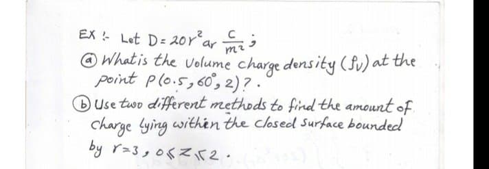 EX Let D= 20rarmi
@ What is the volume charge density (Su) at the
point plo.5,60, 2)? .
BUse two different methods to find the amount of.
charge lying withén the closed Surface bounded
by r=3,06Zir2.

