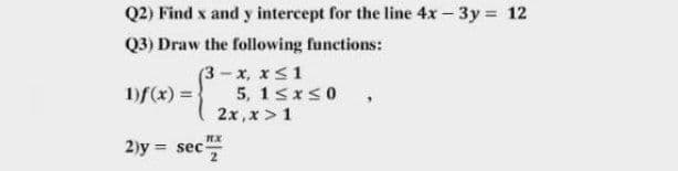 Q2) Find x and y intercept for the line 4x-3y = 12
Q3) Draw the following functions:
(3 - x, x<1
5, 1sxS0
1)f(x) =
2x,x > 1
2)y = sec
