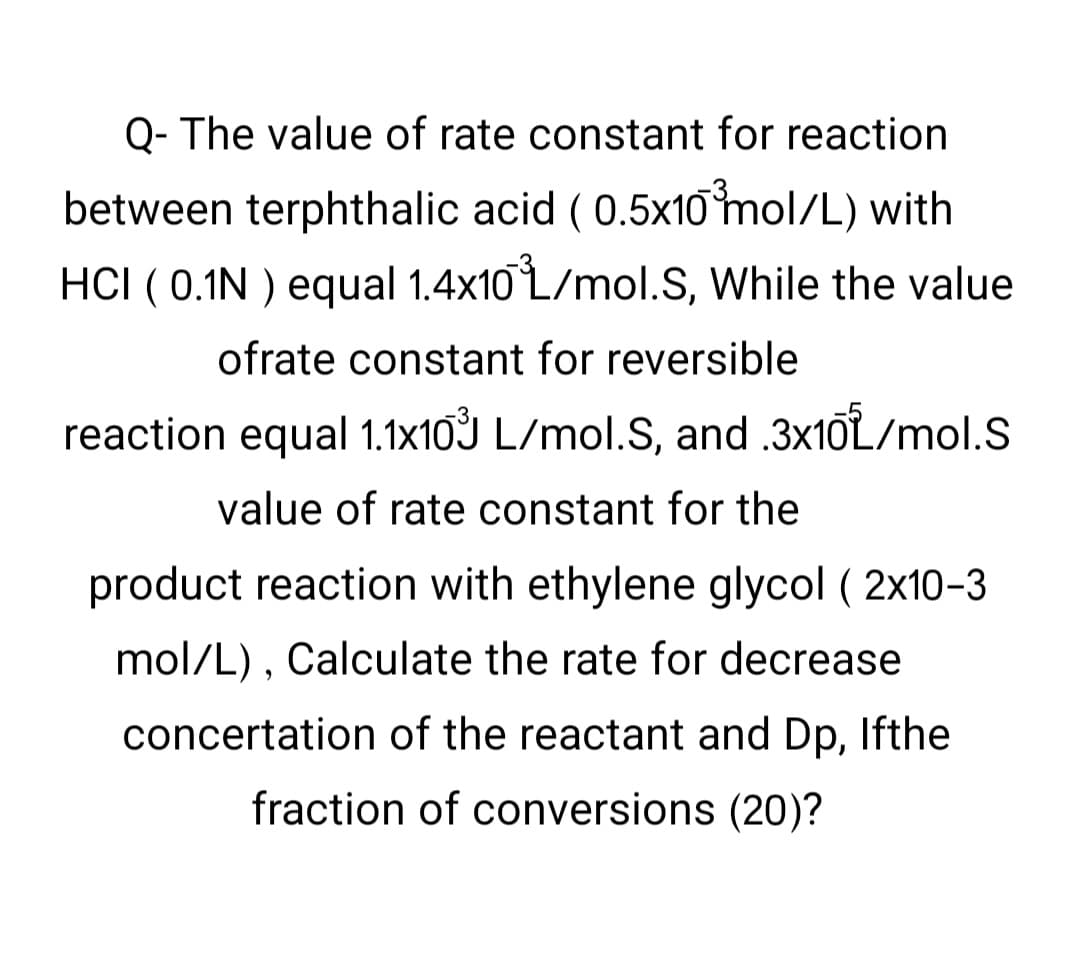 Q- The value of rate constant for reaction
between terphthalic acid (0.5x10 mol/L) with
HCI (0.1N ) equal 1.4x10 L/mol.S, While the value
ofrate constant for reversible
reaction equal 1.1x103 L/mol.S, and .3x10L/mol.S
value of rate constant for the
product reaction with ethylene glycol (2x10-3
mol/L), Calculate the rate for decrease
concertation of the reactant and Dp, Ifthe
fraction of conversions (20)?