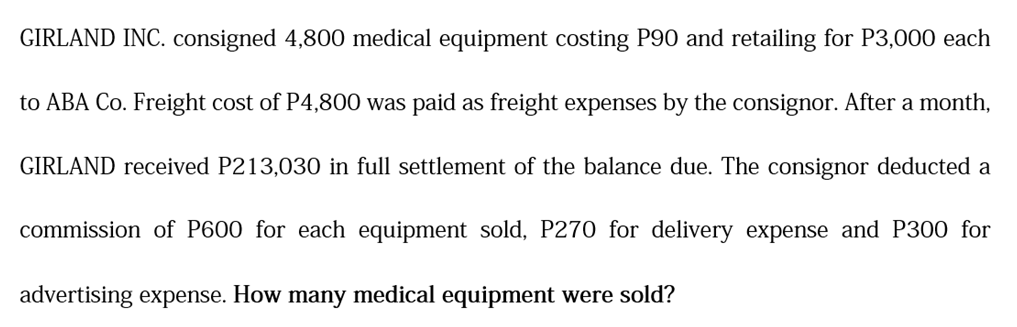 GIRLAND INC. consigned 4,800 medical equipment costing P90 and retailing for P3,000 each
to ABA Co. Freight cost of P4,800 was paid as freight expenses by the consignor. After a month,
GIRLAND received P213,030 in full settlement of the balance due. The consignor deducted a
commission of P600 for each equipment sold, P270 for delivery expense and P300 for
advertising expense. How many medical equipment were sold?
