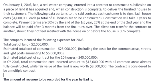 On January 1, 20x6, Bad, a real estate company, entered into a contract to construct a subdivision on
a piece of land it has acquired and, when construction is complete, to deliver the finished houses to
their customers. The following data pertains to the said contract each customer is to sign. Each house
costs $4,000,000 each (a total of 10 houses are to be constructed). Construction will take 2 years to
complete. Payment terms are 50% by the end of the 1st year, 25% at the end of the 2nd year and the
balance will be paid after 3 months from the final turn-over. The client can transfer the contract to
another, should they not feel satisfied with the house on or before the house is 50% complete.
The company incurred the following expenses for 20x6.
Total cost of land - $2,000,000;
Estimated total cost of construction - $25,000,000, (including the costs for the common areas, streets
and light posts amounting to $5,000,000);
Estimated total cost of contract for the 10 houses - $40,000,000;
In CY 20x6, total construction cost incurred amount to $13,000,000 with all common areas already
fully constructed, while fair value of the land is now worth $3,500,000. The contract is considered to
be a multiple contract.
The amount of revenue to be recorded for the year by Bad is:
