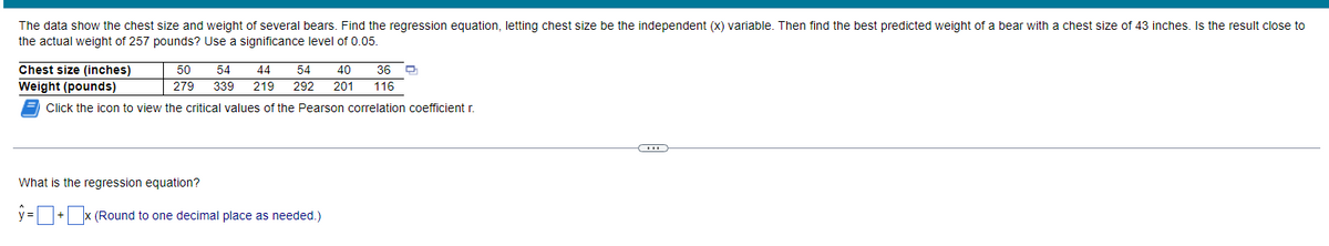 The data show the chest size and weight of several bears. Find the regression equation, letting chest size be the independent (x) variable. Then find the best predicted weight of a bear with a chest size of 43 inches. Is the result close to
the actual weight of 257 pounds? Use a significance level of 0.05.
Chest size (inches)
50 54 44 54 40 36
279 339 219 292 201 116
Weight (pounds)
Click the icon to view the critical values of the Pearson correlation coefficient r
CH
What is the regression equation?
y=+x (Round to one decimal place as needed.)