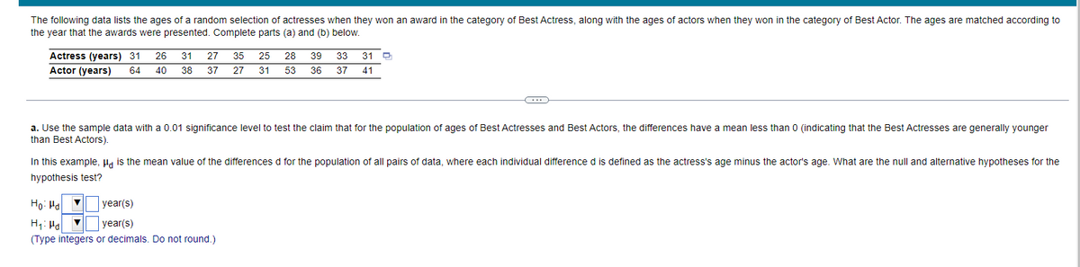 The following data lists the ages of a random selection of actresses when they won an award in the category of Best Actress, along with the ages of actors when they won in the category of Best Actor. The ages are matched according to
the year that the awards were presented. Complete parts (a) and (b) below.
Actress (years) 31
Actor (years)
26
31
27
35
25
28
39
33
31
64
40
38
37
27
31
53
36 37
41
a. Use the sample data with a 0.01 significance level to test the claim that for the population of ages of Best Actresses and Best Actors, the differences have a mean less than 0 (indicating that the Best Actresses are generally younger
than Best Actors).
In this example, Ha is the mean value of the differences d for the population of all pairs of data, where each individual difference d is defined as the actress's age minus the actor's age. What are the null and alternative hypotheses for the
hypothesis test?
Ho: Hal v
year(s)
H1: Ha v
(Type integers or decimals. Do not round.)
year(s)
