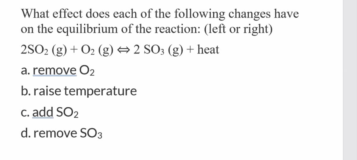 What effect does each of the following changes have
on the equilibrium of the reaction: (left or right)
2SO2 (g) + O2 (g) → 2 SO3 (g) + heat
a. remove O2
b. raise temperature
C. add SO2
d. remove SO3
