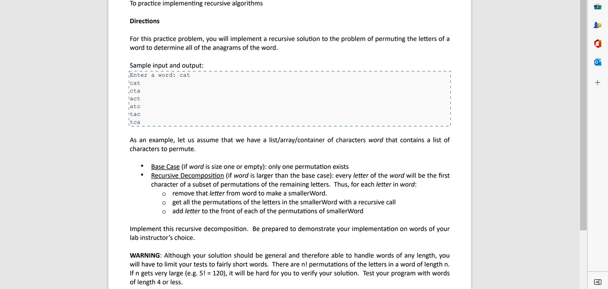 To practice implementing recursive algorithms
Directions
For this practice problem, you will implement a recursive solution to the problem of permuting the letters of a
word to determine all of the anagrams of the word.
Sample input and output:
Enter a word: cat
'cat
cta
lact
atc
Itac
tca
As an example, let us assume that we have a list/array/container of characters word that contains a list of
characters to permute.
●
Base Case (if word is size one or empty): only one permutation exists
Recursive Decomposition (if word is larger than the base case): every letter of the word will be the first
character of a subset of permutations of the remaining letters. Thus, for each letter in word:
O
remove that letter from word to make a smaller Word.
O
get all the permutations of the letters in the smallerWord with a recursive call
add letter to the front of each of the permutations of smallerWord
Implement this recursive decomposition. Be prepared to demonstrate your implementation on words of your
lab instructor's choice.
WARNING: Although your solution should be general and therefore able to handle words of any length, you
will have to limit your tests to fairly short words. There are n! permutations of the letters in a word of length n.
If n gets very large (e.g. 5! = 120), it will be hard for you to verify your solution. Test your program with words
of length 4 or less.
+
A