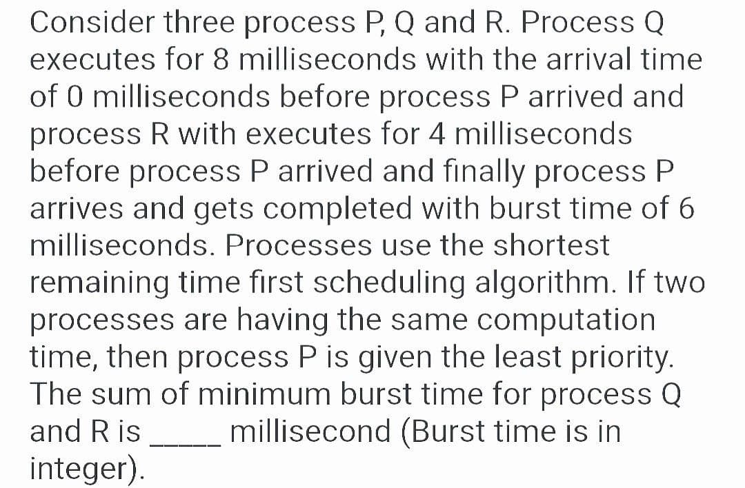 Consider three process P, Q and R. Process Q
executes for 8 milliseconds with the arrival time
of 0 milliseconds before process P arrived and
process R with executes for 4 milliseconds
before process P arrived and finally process P
arrives and gets completed with burst time of 6
milliseconds. Processes use the shortest
remaining time first scheduling algorithm. If two
processes are having the same computation
time, then process P is given the least priority.
The sum of minimum burst time for process Q
millisecond (Burst time is in
and Ris
integer).
