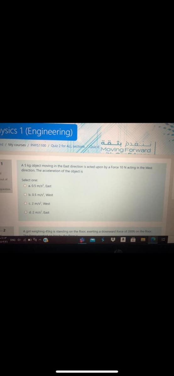 mysics 1 (Engineering)
nd / My courses / PHYS1100 / Quiz 2 for ALL sections Quiz2 Moving Forward
1
A 5 kg object moving in the East direction is acted upon by a Force 10 N acting in the West
direction. The acceleration of the object is
Select one
O a. 0.5 m/s, East
O b.0.5 m/s, West
Oc2 m/s, West
Od.2 m/s, East
2
A girl weighing 45kg is standing on the floor, exerting a downward force of 200N on the fioor.
Ven ING Q &0A ?
